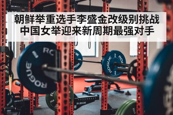 朝鲜举重选手李盛金改级别挑战中国女举迎来新周期最强对手