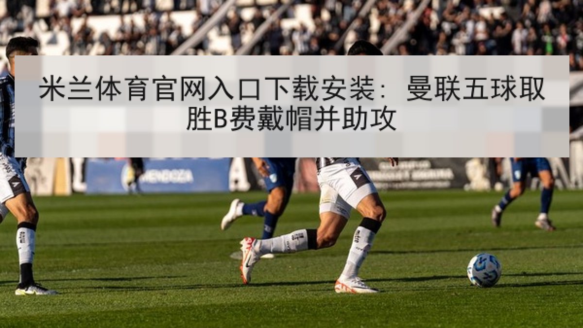 米兰体育官网入口下载安装: 曼联五球取胜B费戴帽并助攻