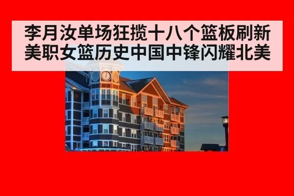 李月汝单场狂揽十八个篮板刷新美职女篮历史中国中锋闪耀北美